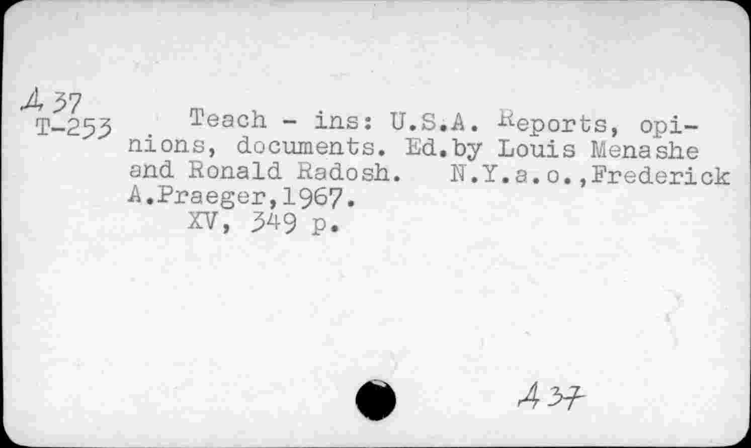 ﻿T-253 Teach - ins: U.S.A. Reports, opinions, documents. Ed.by Louis Menashe and Ronald Radosh. N.Y.a.o.,Frederick A.Praeger,1967.
XV, 349 p.
4V